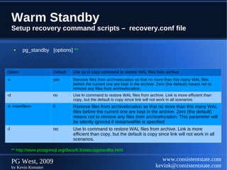 Warm Standby
     Setup recovery command scripts – recovery.conf file

      ●   pg_standby [options] **



Option                     Default   Use cp or copy command to restore WAL files from archive.
-c                         yes       Remove files from archivelocation so that no more than this many WAL files
                                     before the current one are kept in the archive. Zero (the default) means not to
                                     remove any files from archivelocation.
-d                         no        Use ln command to restore WAL files from archive. Link is more efficient than
                                     copy, but the default is copy since link will not work in all scenarios
-k <numfiles>              0         Remove files from archivelocation so that no more than this many WAL
                                     files before the current one are kept in the archive. Zero (the default)
                                     means not to remove any files from archivelocation. This parameter will
                                     be silently ignored if restartwalfile is specified
-l                         no        Use ln command to restore WAL files from archive. Link is more
                                     efficient than copy, but the default is copy since link will not work in all
                                     scenarios.

     ** http://www.postgresql.org/docs/8.3/static/pgstandby.html

     PG West, 2009                                                                     www.consistentstate.com
     by Kevin Kempter                                                               kevink@consistentstate.com
 