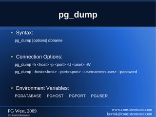 pg_dump
  ●   Syntax:
      pg_dump [options] dbname


  ●   Connection Options:
      pg_dump -h <host> -p <port> -U <user> -W
      pg_dump --host=<host> --port=<port> --username=<user> --password


  ●   Environment Variables:
      PGDATABASE      PGHOST      PGPORT         PGUSER


PG West, 2009                                            www.consistentstate.com
by Kevin Kempter                                      kevink@consistentstate.com
 
