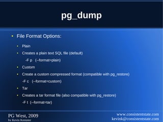 pg_dump

  ●   File Format Options:
      ●   Plain
      ●   Creates a plain text SQL file (default)
            -F p (--format=plain)
      ●   Custom
      ●   Create a custom compressed format (compatible with pg_restore)
          -F c (--format=custom)
      ●   Tar
      ●   Creates a tar format file (also compatible with pg_restore)
          -F t (--format=tar)


PG West, 2009                                                        www.consistentstate.com
by Kevin Kempter                                                  kevink@consistentstate.com
 