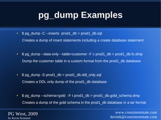 pg_dump Examples
      ●   $ pg_dump -C --inserts prod1_db > prod1_db.sql
          Creates a dump of insert statements including a create database statement


      ●   $ pg_dump --data-only --table=customer -F c prod1_db > prod1_db.fc.dmp
          Dump the customer table in a custom format from the prod1_db database


      ●   $ pg_dump -S prod1_db > prod1_db.ddl_only.sql
          Creates a DDL only dump of the prod1_db database


      ●   $ pg_dump --schema=gold -F t prod1_db > prod1_db.gold_schema.dmp
          Creates a dump of the gold schema in the prod1_db database in a tar format


PG West, 2009                                                     www.consistentstate.com
by Kevin Kempter                                               kevink@consistentstate.com
 