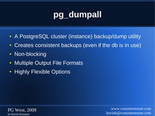 pg_dumpall

 ●   A PostgreSQL cluster (instance) backup/dump utility
 ●   Creates consistent backups (even if the db is in use)
 ●   Non-blocking
 ●   Multiple Output File Formats
 ●   Highly Flexible Options




PG West, 2009                                 www.consistentstate.com
by Kevin Kempter                           kevink@consistentstate.com
 