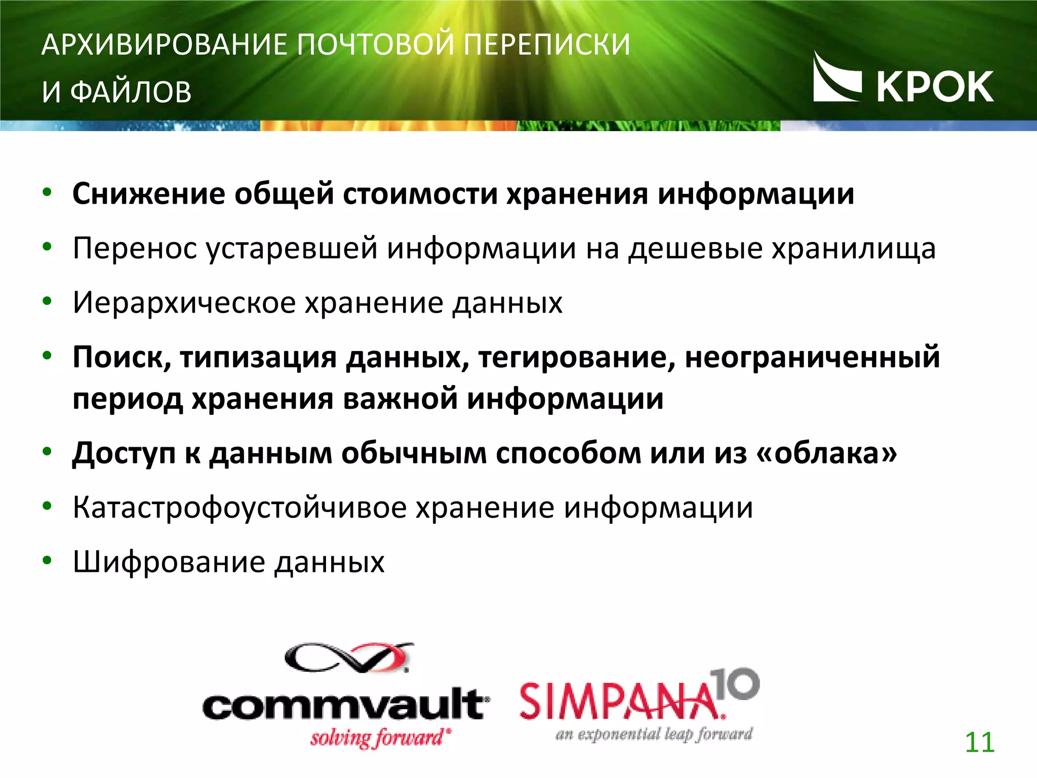 11
АРХИВИРОВАНИЕ ПОЧТОВОЙ ПЕРЕПИСКИ
И ФАЙЛОВ
• Снижение общей стоимости хранения информации
• Перенос устаревшей информации на дешевые хранилища
• Иерархическое хранение данных
• Поиск, типизация данных, тегирование, неограниченный
период хранения важной информации
• Доступ к данным обычным способом или из «облака»
• Катастрофоустойчивое хранение информации
• Шифрование данных
 