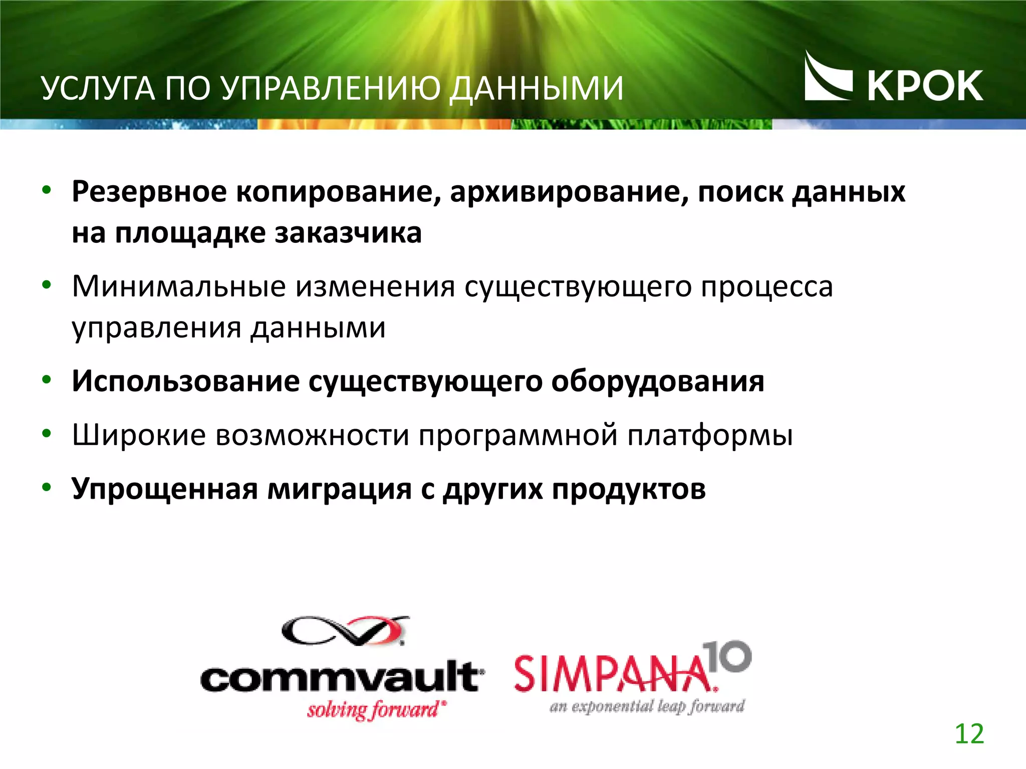 12
УСЛУГА ПО УПРАВЛЕНИЮ ДАННЫМИ
• Резервное копирование, архивирование, поиск данных
на площадке заказчика
• Минимальные изменения существующего процесса
управления данными
• Использование существующего оборудования
• Широкие возможности программной платформы
• Упрощенная миграция с других продуктов
 