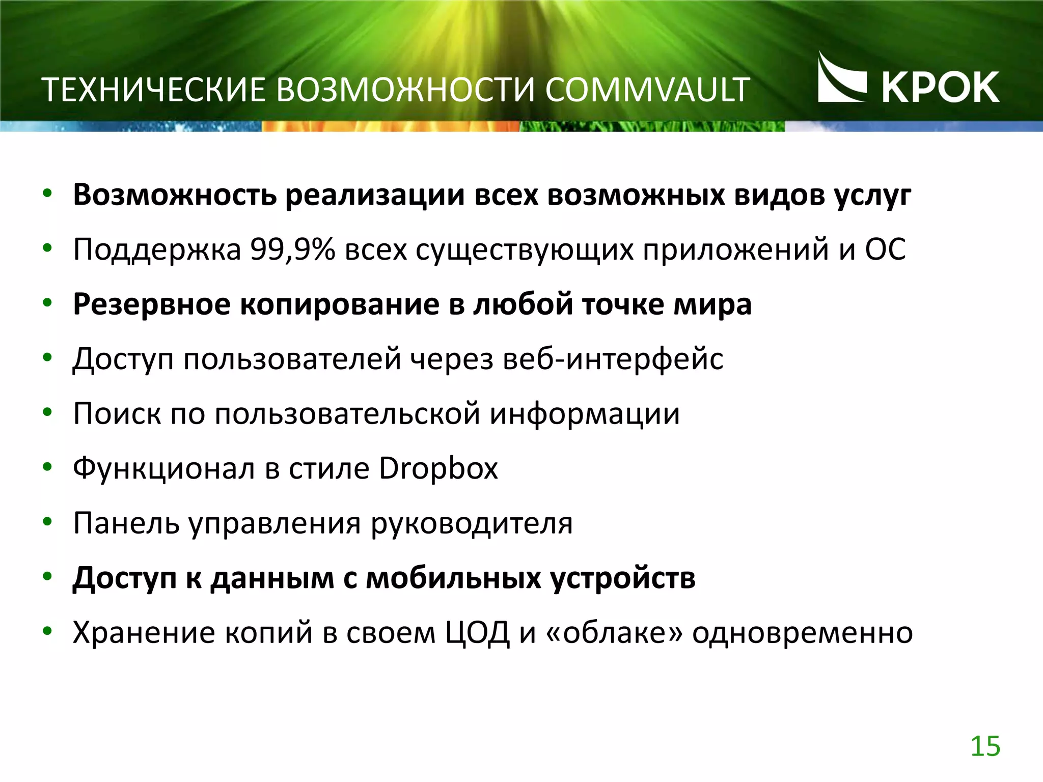 15
ТЕХНИЧЕСКИЕ ВОЗМОЖНОСТИ COMMVAULT
• Возможность реализации всех возможных видов услуг
• Поддержка 99,9% всех существующих приложений и ОС
• Резервное копирование в любой точке мира
• Доступ пользователей через веб-интерфейс
• Поиск по пользовательской информации
• Функционал в стиле Dropbox
• Панель управления руководителя
• Доступ к данным с мобильных устройств
• Хранение копий в своем ЦОД и «облаке» одновременно
 
