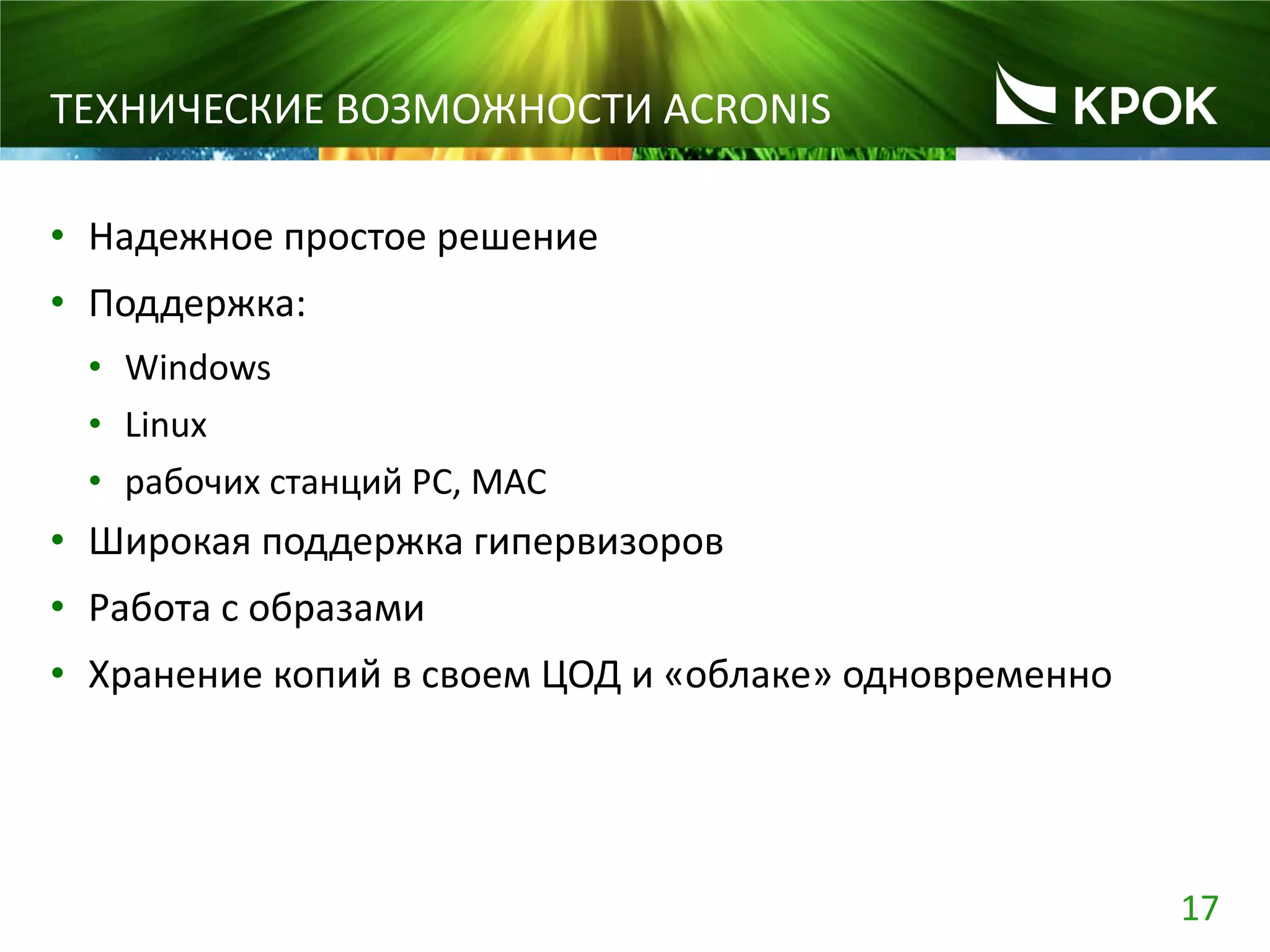 17
ТЕХНИЧЕСКИЕ ВОЗМОЖНОСТИ ACRONIS
• Надежное простое решение
• Поддержка:
• Windows
• Linux
• рабочих станций PC, MAC
• Широкая поддержка гипервизоров
• Работа с образами
• Хранение копий в своем ЦОД и «облаке» одновременно
 