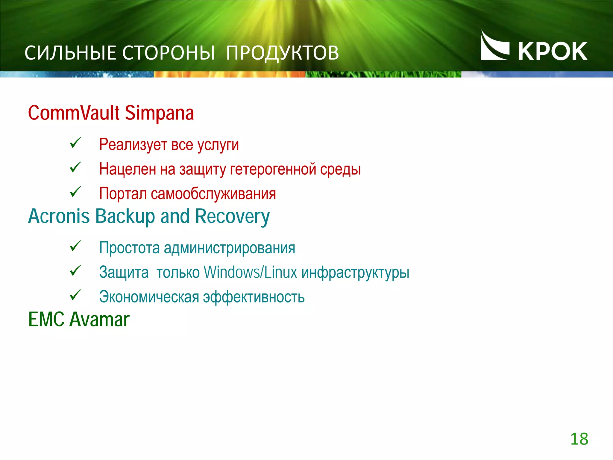 18
СИЛЬНЫЕ СТОРОНЫ ПРОДУКТОВ
CommVault Simpana
 Реализует все услуги
 Нацелен на защиту гетерогенной среды
 Портал самообслуживания
Acronis Backup and Recovery
 Простота администрирования
 Защита только Windows/Linux инфраструктуры
 Экономическая эффективность
EMC Avamar
 