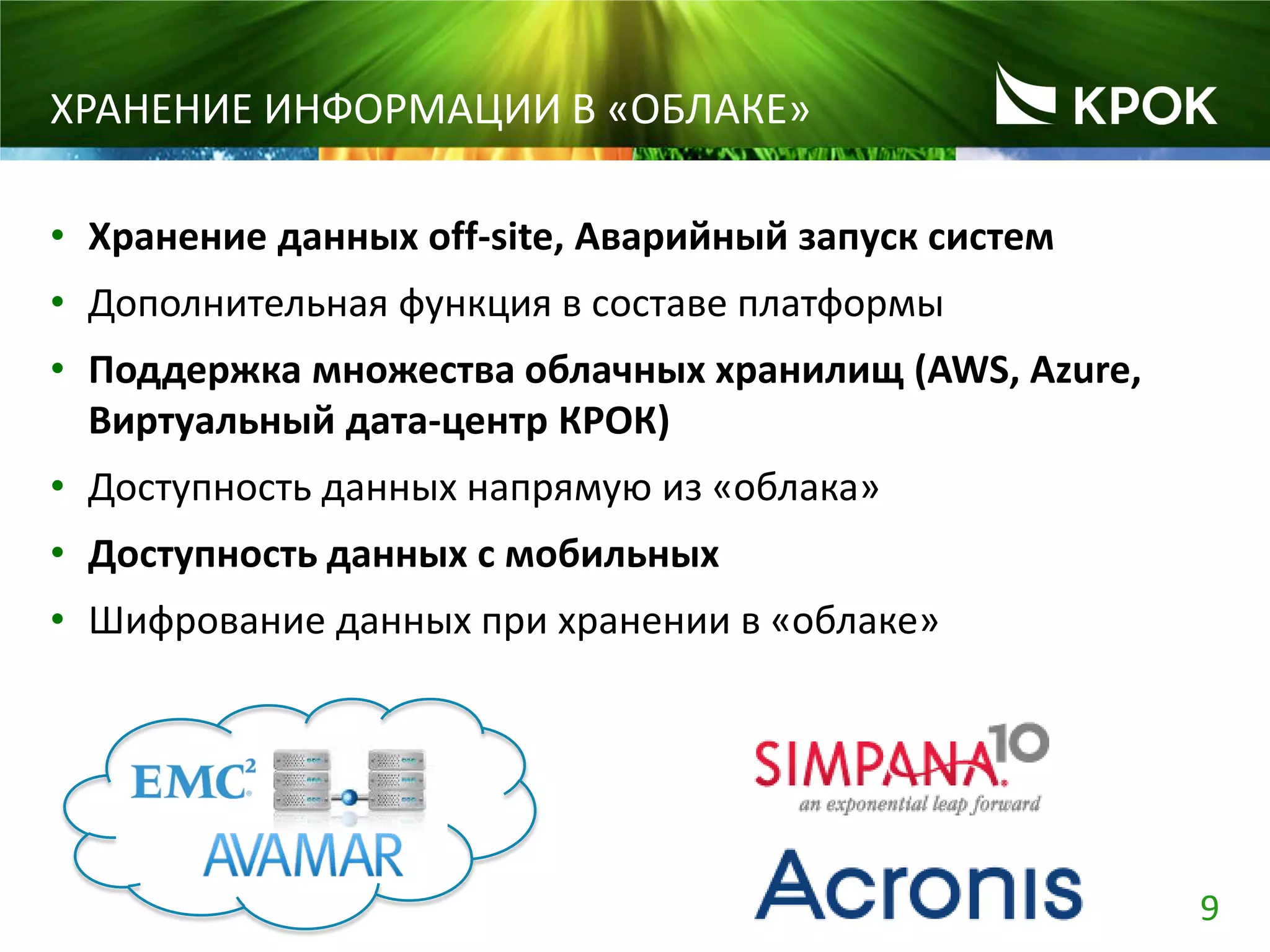 9
ХРАНЕНИЕ ИНФОРМАЦИИ В «ОБЛАКЕ»
• Хранение данных off-site, Аварийный запуск систем
• Дополнительная функция в составе платформы
• Поддержка множества облачных хранилищ (AWS, Azure,
Виртуальный дата-центр КРОК)
• Доступность данных напрямую из «облака»
• Доступность данных c мобильных
• Шифрование данных при хранении в «облаке»
 