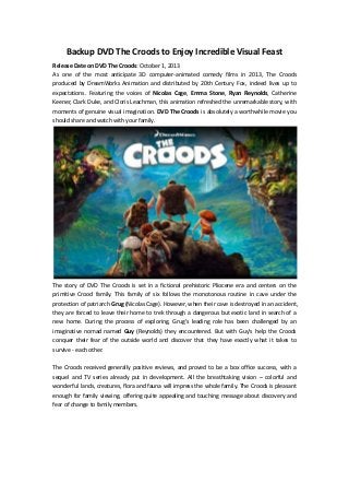 Backup DVD The Croods to Enjoy Incredible Visual Feast
Release Date on DVD The Croods: October 1, 2013
As one of the most anticipate 3D computer-animated comedy films in 2013, The Croods
produced by DreamWorks Animation and distributed by 20th Century Fox, indeed lives up to
expectations. Featuring the voices of Nicolas Cage, Emma Stone, Ryan Reynolds, Catherine
Keener, Clark Duke, and Cloris Leachman, this animation refreshed the unremarkable story, with
moments of genuine visual imagination. DVD The Croods is absolutely a worthwhile movie you
should share and watch with your family.
The story of DVD The Croods is set in a fictional prehistoric Pliocene era and centers on the
primitive Crood family. This family of six follows the monotonous routine in cave under the
protection of patriarch Grug (Nicolas Cage). However, when their cave is destroyed in an accident,
they are forced to leave their home to trek through a dangerous but exotic land in search of a
new home. During the process of exploring, Grug’s leading role has been challenged by an
imaginative nomad named Guy (Reynolds) they encountered. But with Guy's help the Croods
conquer their fear of the outside world and discover that they have exactly what it takes to
survive - each other.
The Croods received generally positive reviews, and proved to be a box office success, with a
sequel and TV series already put in development. All the breathtaking vision – colorful and
wonderful lands, creatures, flora and fauna will impress the whole family. The Croods is pleasant
enough for family viewing, offering quite appealing and touching message about discovery and
fear of change to family members.
 
