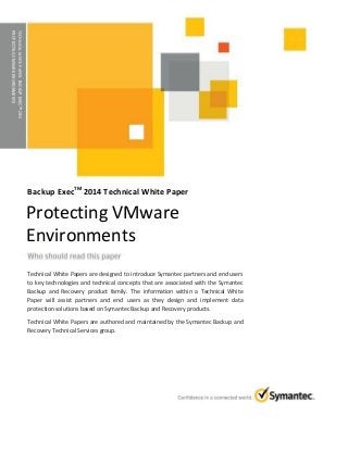 TECHNICALWHITEPAPER:BACKUPEXECTM2014
PROTECTINGVMWAREENVIRONMENTS
Backup ExecTM
2014 Technical White Paper
Technical White Papers are designed to introduce Symantec partners and end users
to key technologies and technical concepts that are associated with the Symantec
Backup and Recovery product family. The information within a Technical White
Paper will assist partners and end users as they design and implement data
protection solutions based on Symantec Backup and Recovery products.
Technical White Papers are authored and maintained by the Symantec Backup and
Recovery Technical Services group.
Protecting VMware
Environments
 