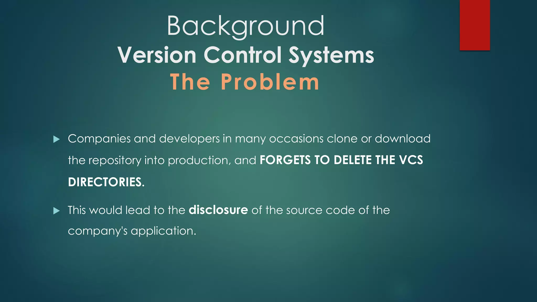 Background
Version Control Systems
The Problem
 Companies and developers in many occasions clone or download the
repository into production, and FORGETS TO DELETE THE VCS
DIRECTORIES.
 This would lead to the disclosure of the source code of the company's
application.
 