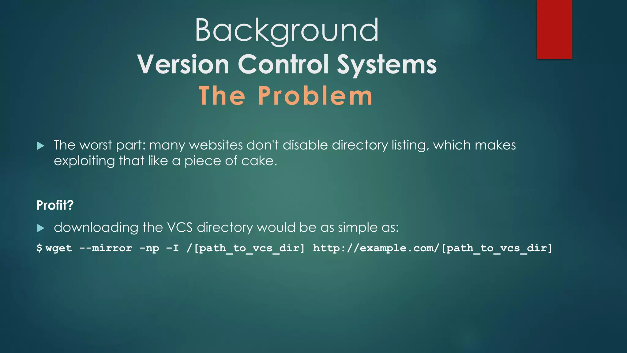  The worst part: many websites don't disable directory listing, which makes exploiting that
like a piece of cake.
Profit?
 downloading the VCS directory would be as simple as:
$ wget --mirror -np –I /[path_to_vcs_dir] http://example.com/[path_to_vcs_dir]
Background
Version Control Systems
The Problem
 