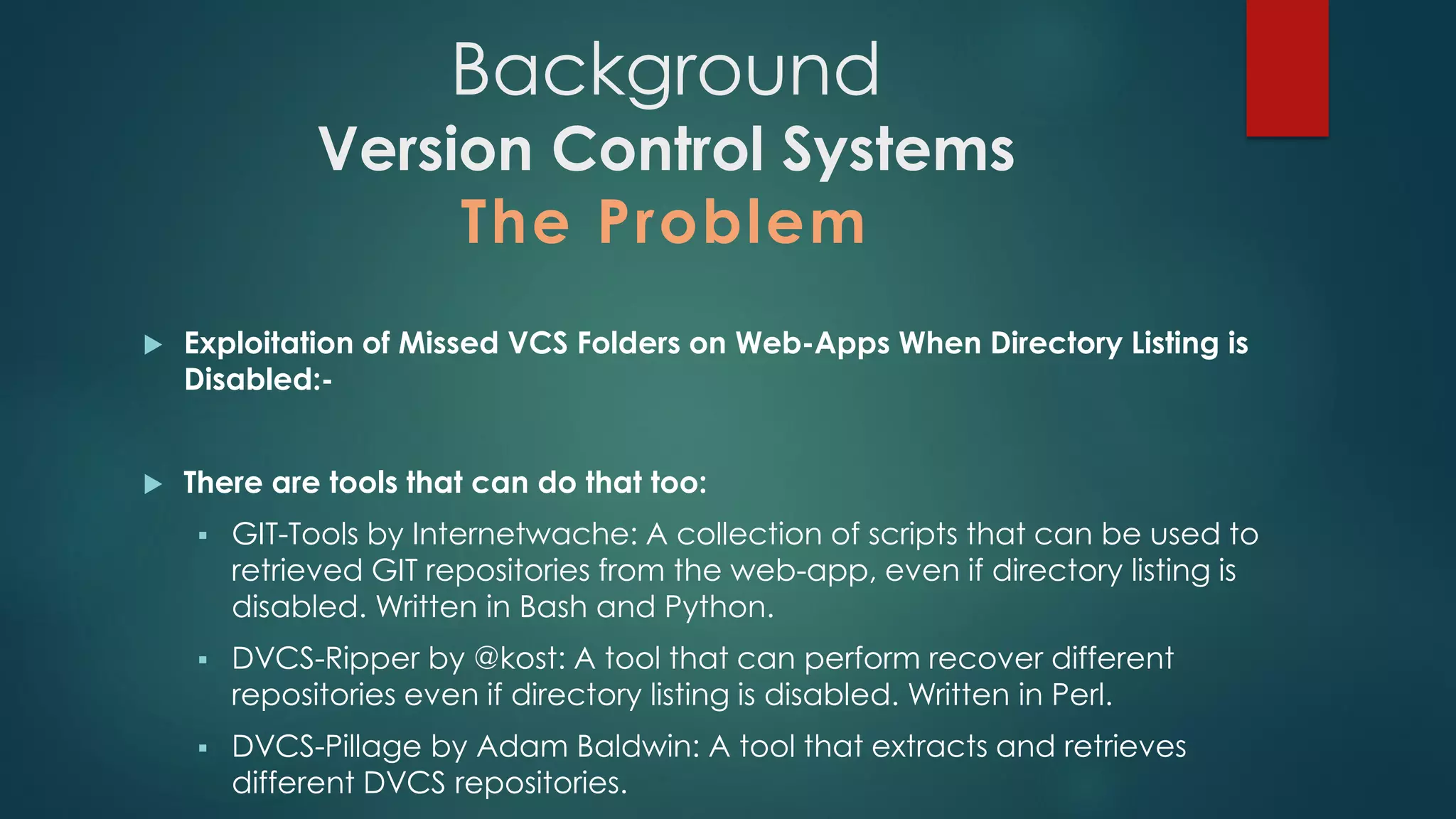  Exploitation of Missed VCS Folders on Web-Apps When Directory Listing is
Disabled:-
 There are tools that can do that too:
 GIT-Tools by Internetwache: A collection of scripts that can be used to
retrieved GIT repositories from the web-app, even if directory listing is
disabled. Written in Bash and Python.
 DVCS-Ripper by @kost: A tool that can perform recover different repositories
even if directory listing is disabled. Written in Perl.
 DVCS-Pillage by Adam Baldwin: A tool that extracts and retrieves different
DVCS repositories.
Background
Version Control Systems
The Problem
 