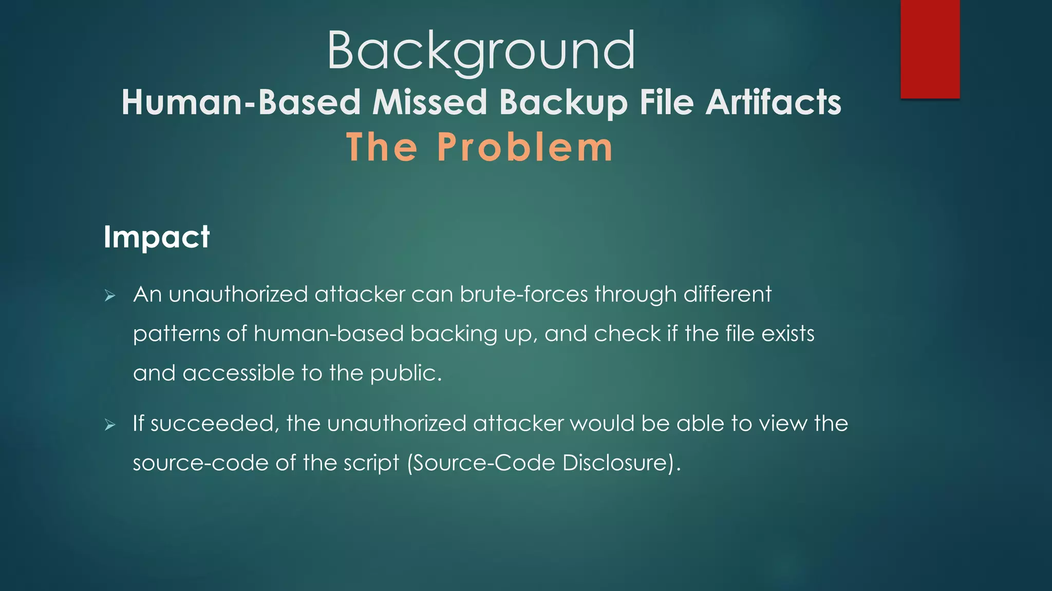 Impact
 An unauthorized attacker can brute-forces through different patterns of
human-based backing up, and check if the file exists and accessible to the
public.
 If succeeded, the unauthorized attacker would be able to view the source-
code of the script (Source-Code Disclosure).
Background
Human-Based Missed Backup File Artifacts
The Problem
 