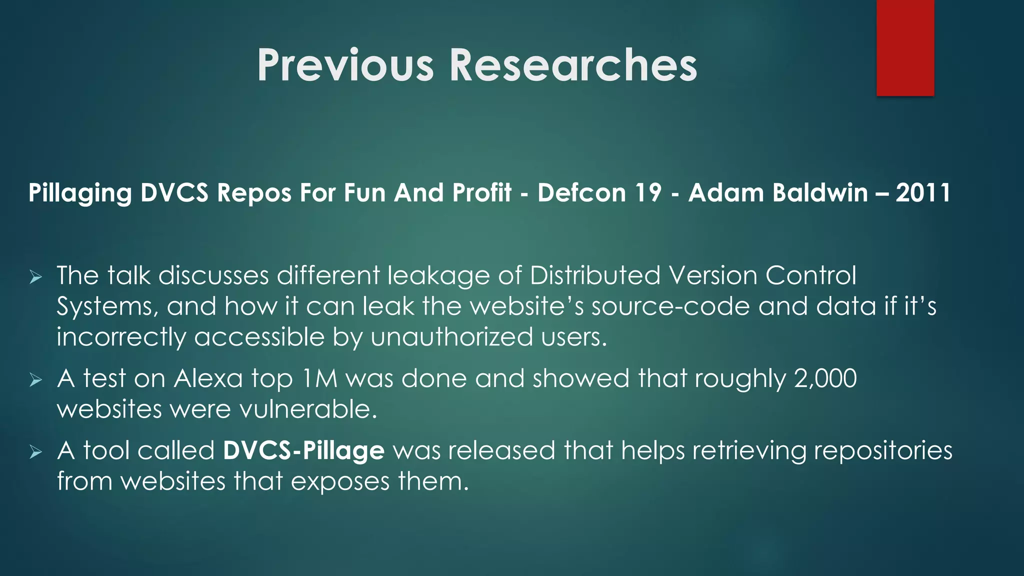 Previous Researches
Pillaging DVCS Repos For Fun And Profit - Defcon 19 - Adam Baldwin – 2011
 The talk discusses different leakage of Distributed Version Control Systems,
and how it can leak the website’s source-code and data if it’s incorrectly
accessible by unauthorized users.
 A test on Alexa top 1M was done and showed that roughly 2,000 websites were
vulnerable.
 A tool called DVCS-Pillage was released that helps retrieving repositories from
websites that exposes them.
 