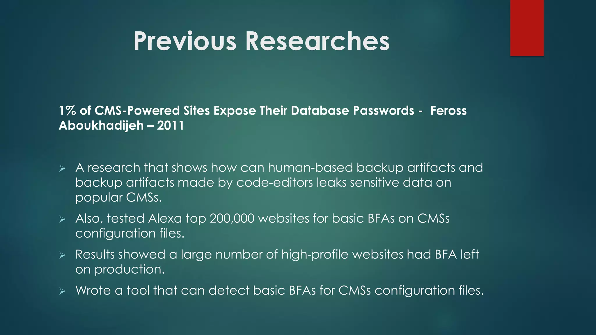 1% of CMS-Powered Sites Expose Their Database Passwords - Feross
Aboukhadijeh – 2011
 A research that shows how can human-based backup artifacts and backup
artifacts made by code-editors leaks sensitive data on popular CMSs.
 Also, tested Alexa top 200,000 websites for basic BFAs on CMSs
configuration files.
 Results showed a large number of high-profile websites had BFA left on
production.
 Wrote a tool that can detect basic BFAs for CMSs configuration files.
Previous Researches
 