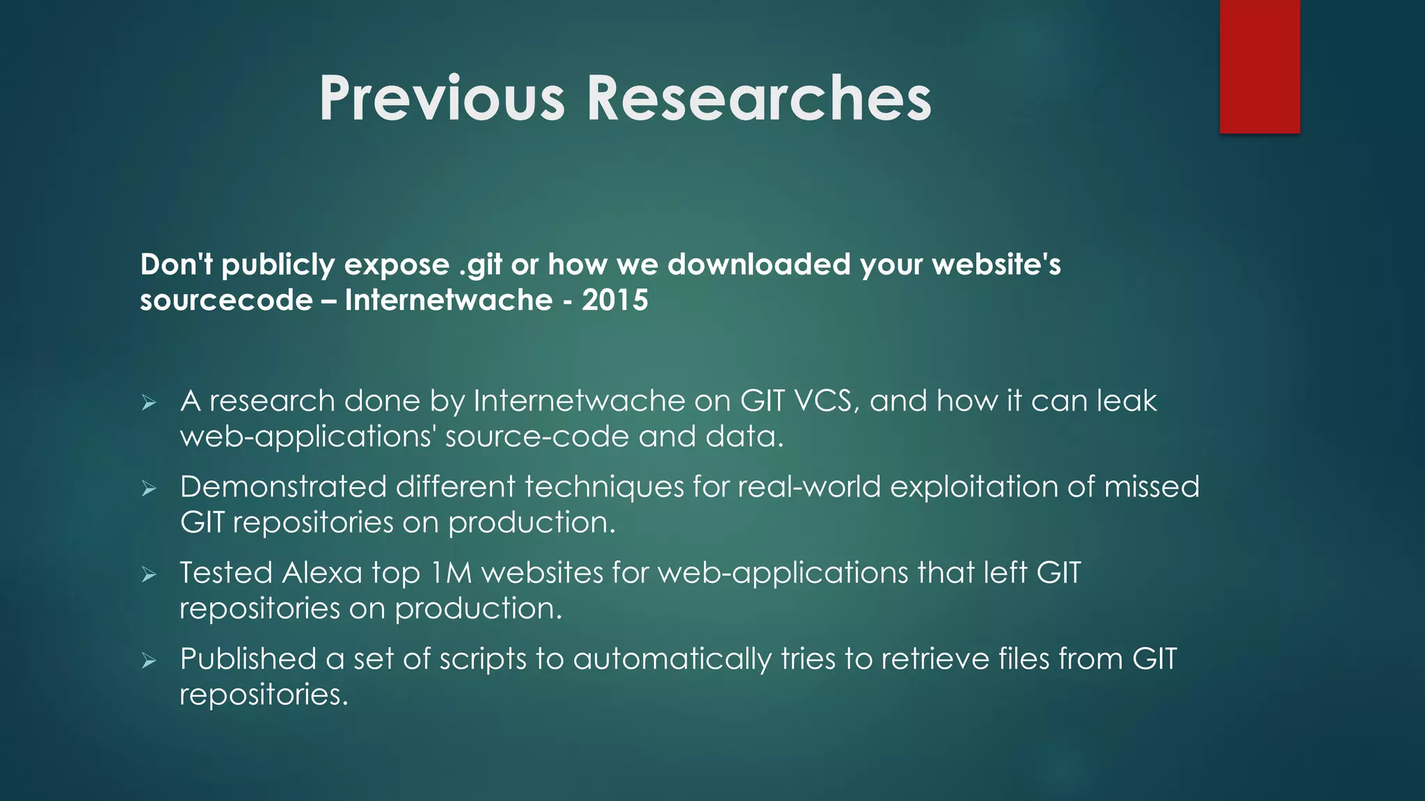 Don't publicly expose .git or how we downloaded your website's
sourcecode – Internetwache - 2015
 A research done by Internetwache on GIT VCS, and how it can leak web-
applications' source-code and data.
 Demonstrated different techniques for real-world exploitation of missed GIT
repositories on production.
 Tested Alexa top 1M websites for web-applications that left GIT repositories on
production.
 Published a set of scripts to automatically tries to retrieve files from GIT
repositories.
Previous Researches
 