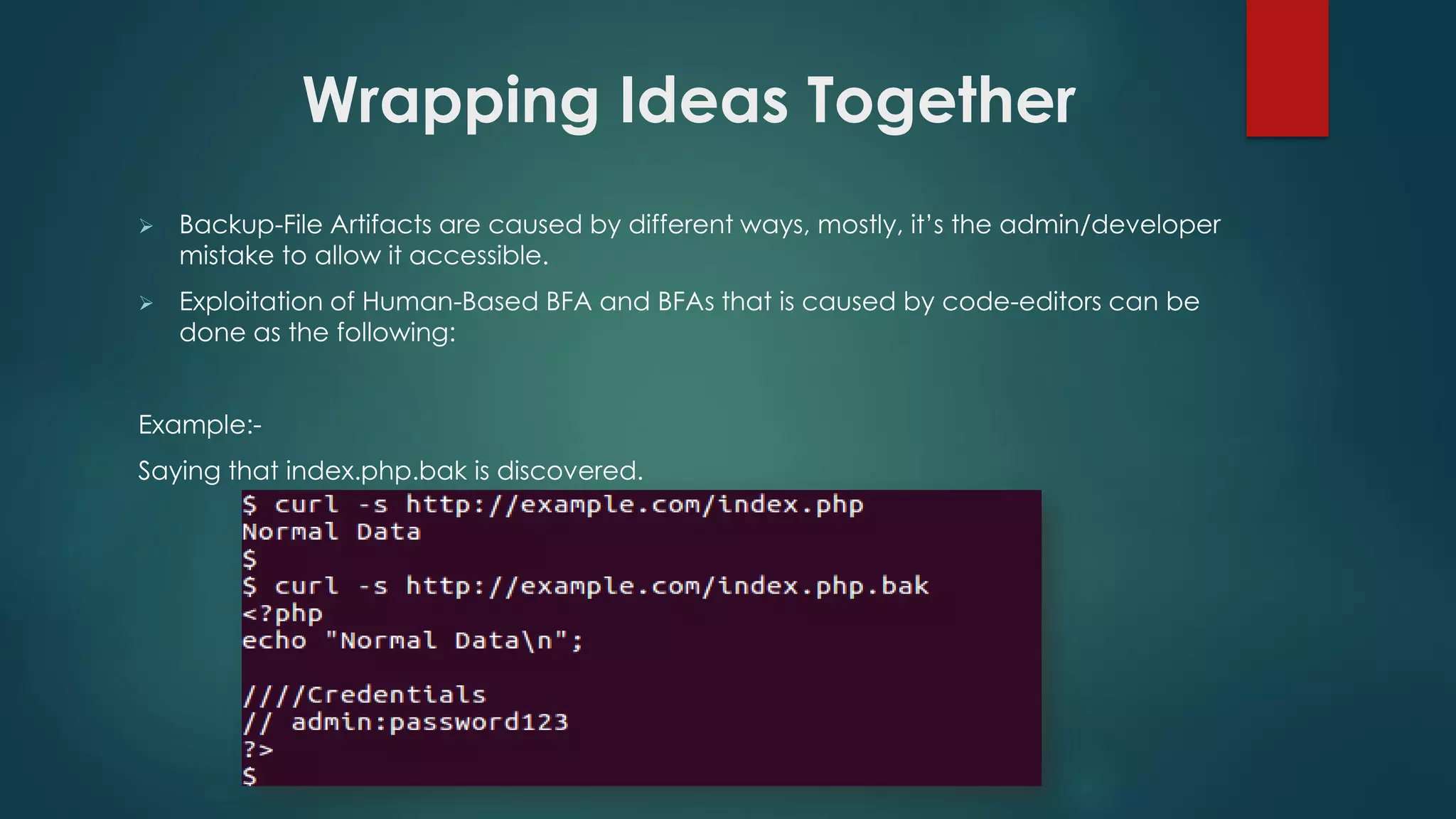  Backup-File Artifacts are caused by different ways, mostly, it’s the admin/developer mistake
to allow it accessible.
 Exploitation of Human-Based BFA and BFAs that is caused by code-editors can be done as
the following:
Example:-
Saying that index.php.bak is discovered.
Wrapping Ideas Together
 