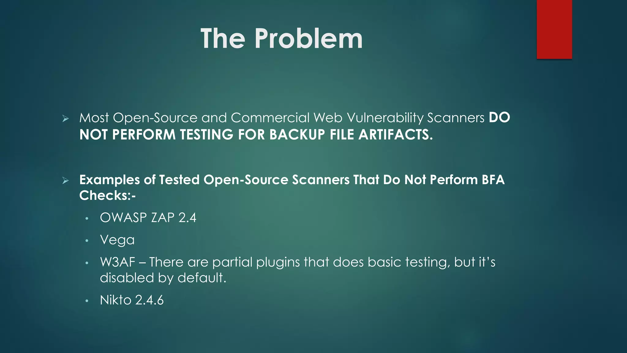  Most Open-Source and Commercial Web Vulnerability Scanners DO NOT
PERFORM TESTING FOR BACKUP FILE ARTIFACTS.
 Examples of Tested Open-Source Scanners That Do Not Perform BFA
Checks:-
• OWASP ZAP 2.4
• Vega
• W3AF – There are partial plugins that does basic testing, but it’s disabled
by default.
• Nikto 2.4.6
The Problem
 