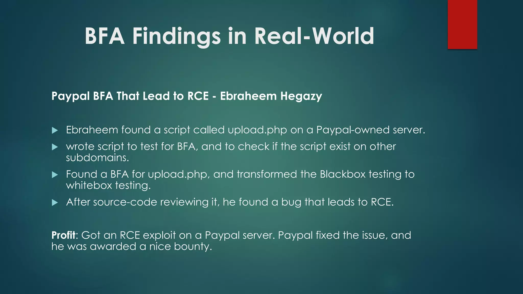 BFA Findings in Real-World
Paypal BFA That Lead to RCE - Ebraheem Hegazy
 Ebraheem found a script called upload.php on a Paypal-owned server.
 wrote script to test for BFA, and to check if the script exist on other
subdomains.
 Found a BFA for upload.php, and transformed the Blackbox testing to
whitebox testing.
 After source-code reviewing it, he found a bug that leads to RCE.
Profit: Got an RCE exploit on a Paypal server. Paypal fixed the issue, and he was
awarded a nice bounty.
 