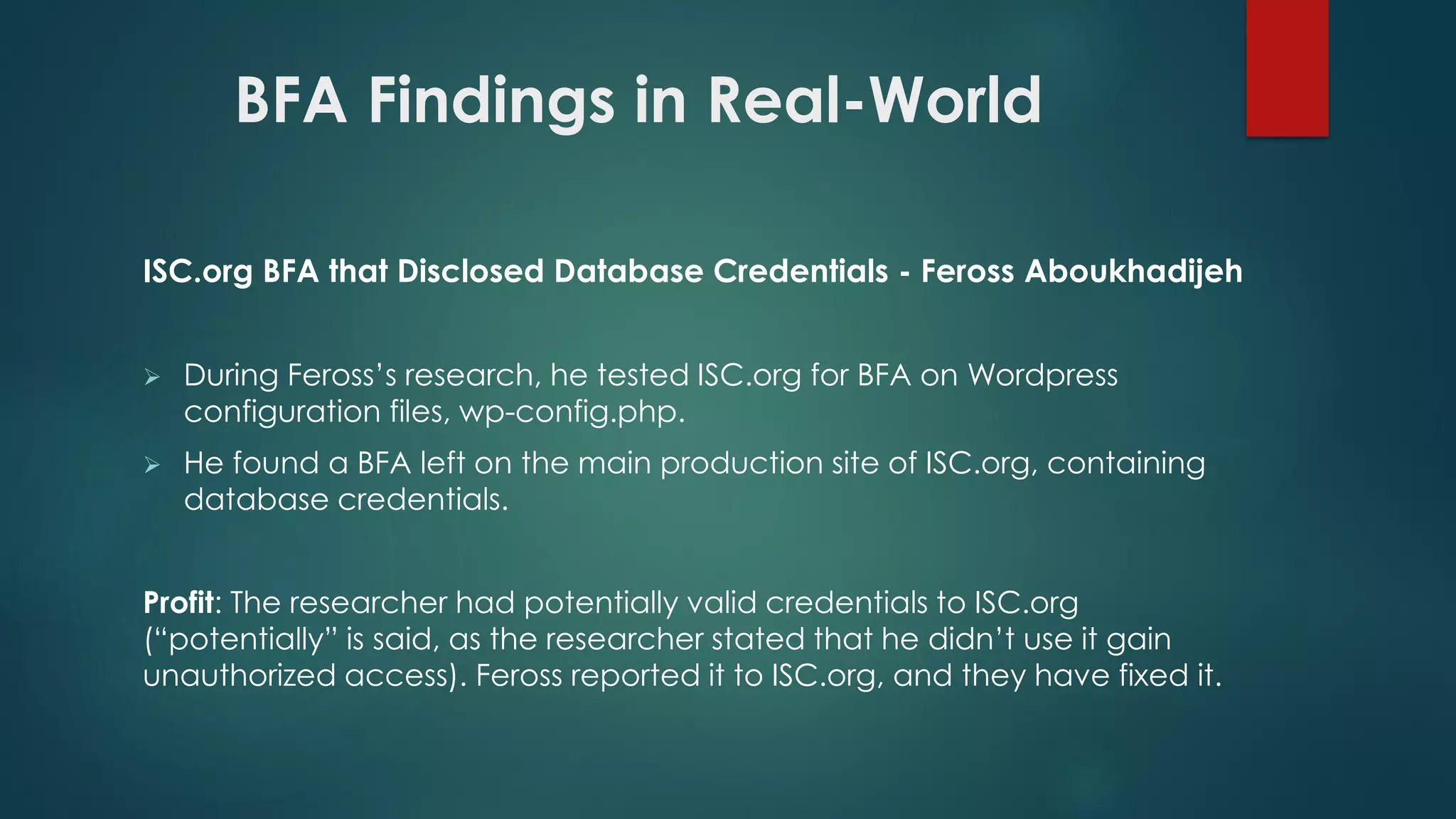 BFA Findings in Real-World
ISC.org BFA that Disclosed Database Credentials - Feross Aboukhadijeh
 During Feross’s research, he tested ISC.org for BFA on Wordpress configuration
files, wp-config.php.
 He found a BFA left on the main production site of ISC.org, containing database
credentials.
Profit: The researcher had potentially valid credentials to ISC.org (“potentially” is
said, as the researcher stated that he didn’t use it gain unauthorized access). Feross
reported it to ISC.org, and they have fixed it.
 