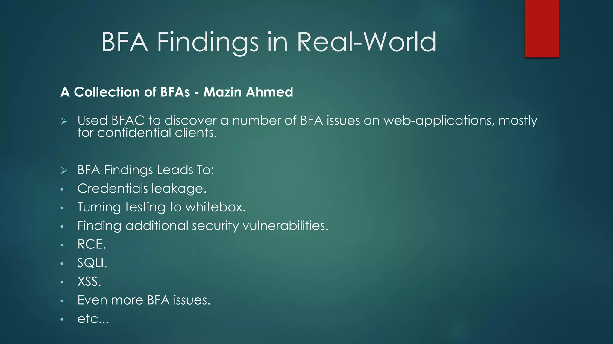 BFA Findings in Real-World
A Collection of BFAs - Mazin Ahmed
 Used BFAC to discover a number of BFA issues on web-applications, mostly for
confidential clients.
 BFA Findings Leads To:
• Credentials leakage.
• Turning testing to whitebox.
• Finding additional security vulnerabilities.
• RCE.
• SQLI.
• XSS.
• Even more BFA issues.
• etc...
 