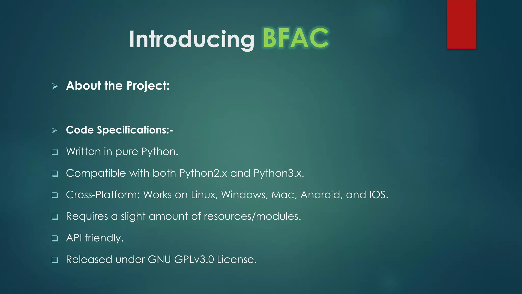 Introducing BFAC
 About the Project:
 Code Specifications:-
 Written in pure Python.
 Compatible with both Python2.x and Python3.x.
 Cross-Platform: Works on Linux, Windows, Mac, Android, and IOS.
 Requires a slight amount of resources/modules.
 API friendly.
 Released under GNU GPLv3.0 License.
 