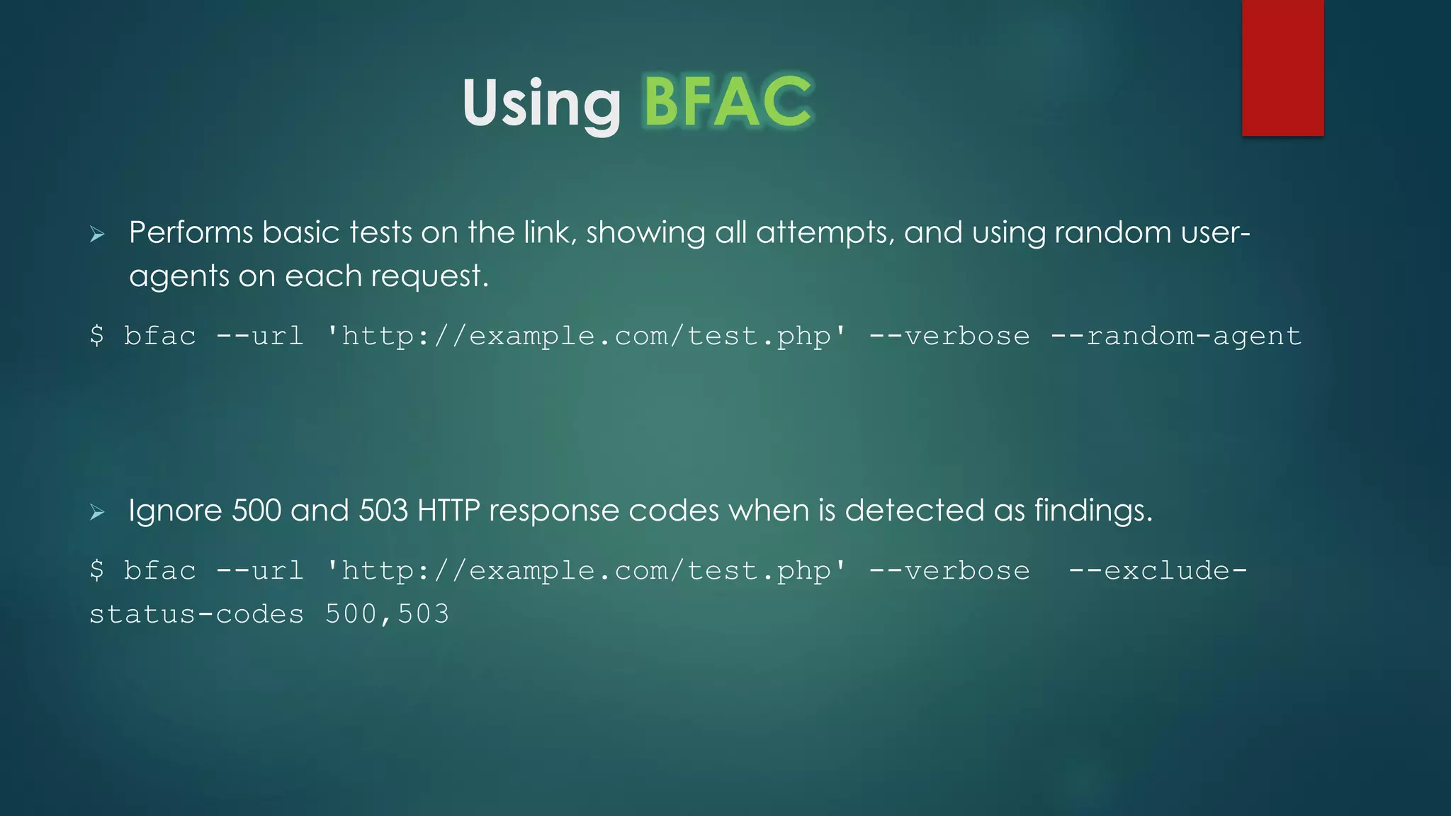 Using BFAC
 Performs basic tests on the link, showing all attempts, and using random user-agents on
each request.
$ bfac --url 'http://example.com/test.php' --verbose --random-agent
 Ignore 500 and 503 HTTP response codes when is detected as findings.
$ bfac --url 'http://example.com/test.php' --verbose --exclude-
status-codes 500,503
 