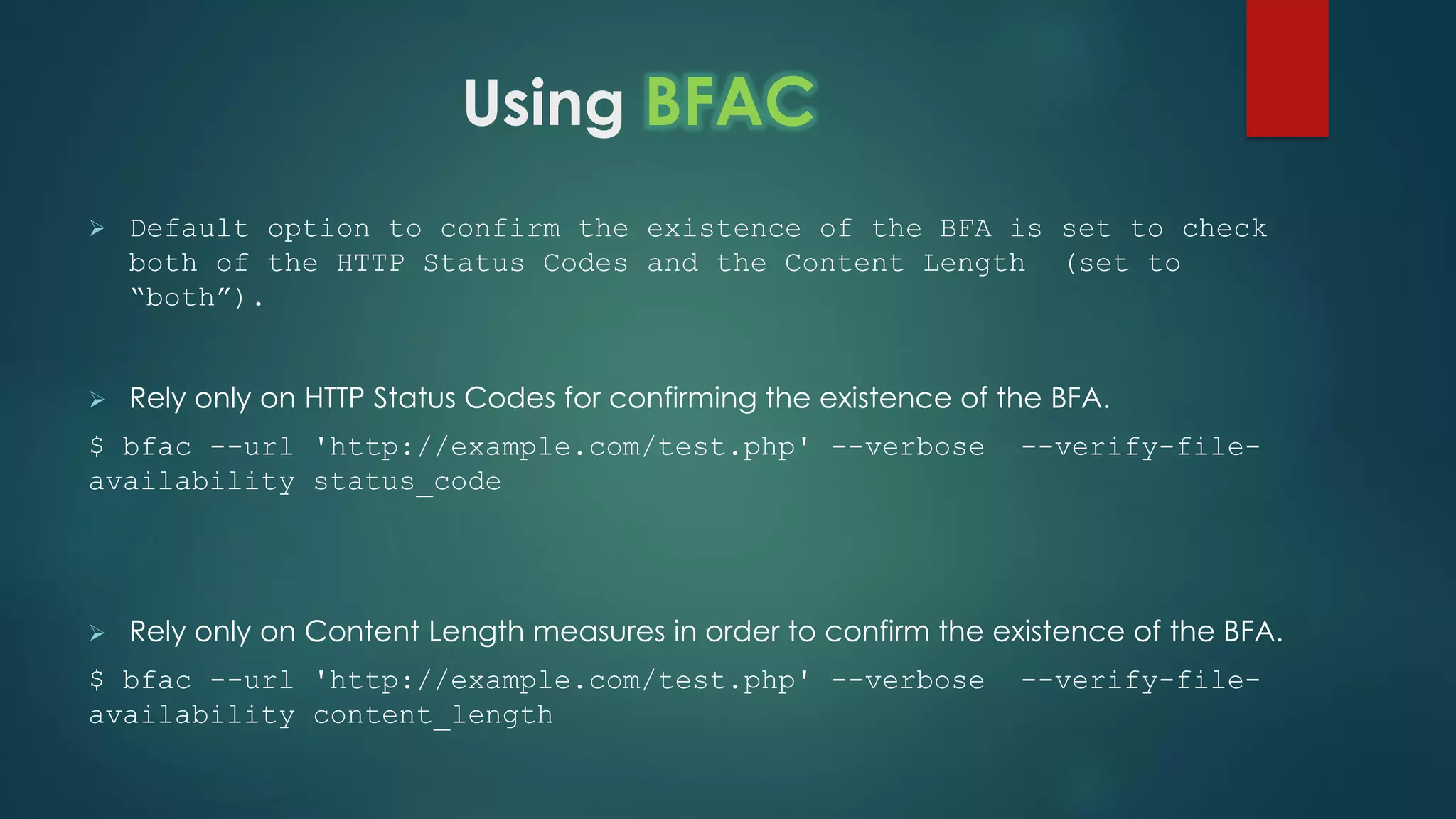 Using BFAC
 Default option to confirm the existence of the BFA is set to check
both of the HTTP Status Codes and the Content Length (set to
“both”).
 Rely only on HTTP Status Codes for confirming the existence of the BFA.
$ bfac --url 'http://example.com/test.php' --verbose --verify-file-
availability status_code
 Rely only on Content Length measures in order to confirm the existence of the BFA.
$ bfac --url 'http://example.com/test.php' --verbose --verify-file-
availability content_length
 