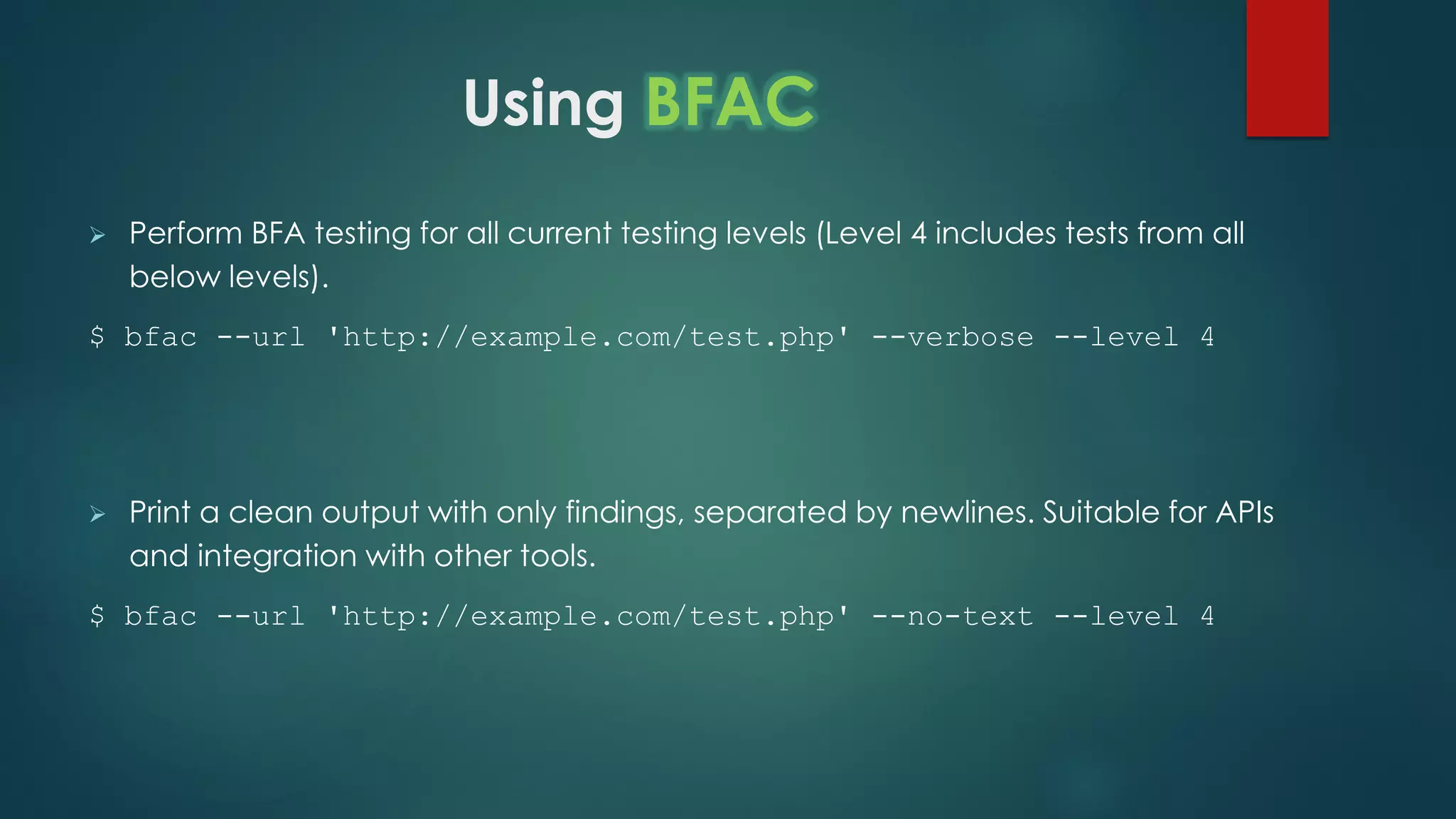 Using BFAC
 Perform BFA testing for all current testing levels (Level 4 includes tests from all below
levels).
$ bfac --url 'http://example.com/test.php' --verbose --level 4
 Print a clean output with only findings, separated by newlines. Suitable for APIs and
integration with other tools.
$ bfac --url 'http://example.com/test.php' --no-text --level 4
 