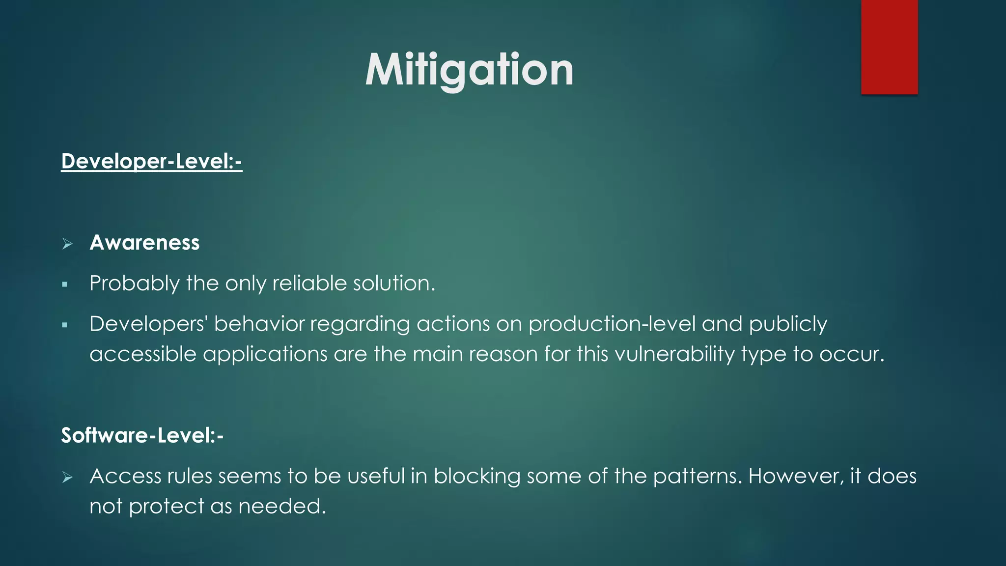Mitigation
Developer-Level:-
 Awareness
 Probably the only reliable solution.
 Developers' behavior regarding actions on production-level and publicly accessible
applications are the main reason for this vulnerability type to occur.
Software-Level:-
 Access rules seems to be useful in blocking some of the patterns. However, it does not
protect as needed.
 