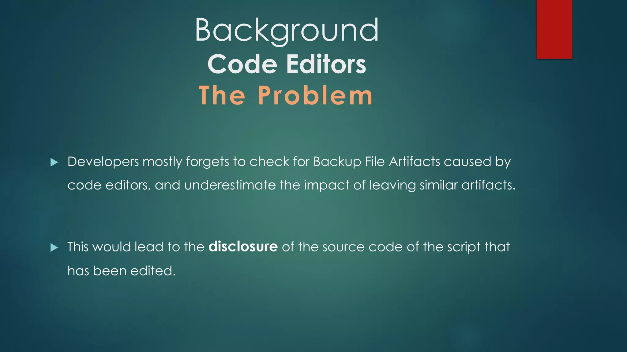 Background
Code Editors
The Problem
 Developers mostly forgets to check for Backup File Artifacts caused by code
editors, and underestimate the impact of leaving similar artifacts.
 This would lead to the disclosure of the source code of the script that has
been edited.
 