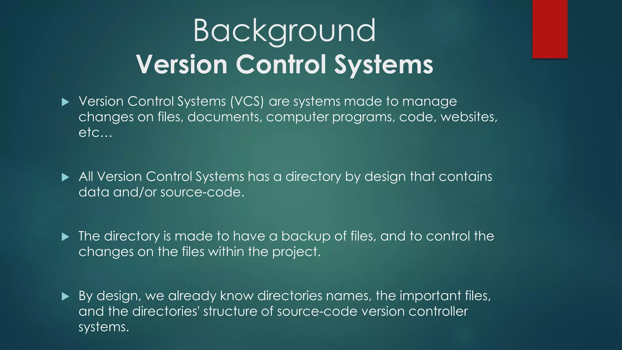 Background
Version Control Systems
 Version Control Systems (VCS) are systems made to manage changes on
files, documents, computer programs, code, websites, etc…
 All Version Control Systems has a directory by design that contains data
and/or source-code.
 The directory is made to have a backup of files, and to control the changes
on the files within the project.
 By design, we already know directories names, the important files, and the
directories' structure of source-code version controller systems.
 