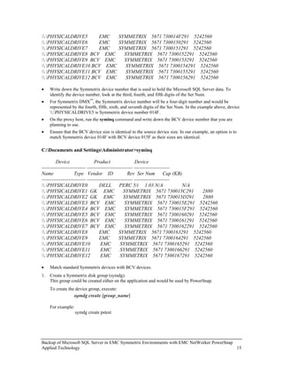 .PHYSICALDRIVE5    EMC   SYMMETRIX 5671 730014F291 5242560
.PHYSICALDRIVE6    EMC   SYMMETRIX 5671 7300150291 5242560
.PHYSICALDRIVE7    EMC   SYMMETRIX 5671 7300151291 5242560
.PHYSICALDRIVE8 BCV EMC    SYMMETRIX 5671 7300152291 5242560
.PHYSICALDRIVE9 BCV EMC    SYMMETRIX 5671 7300153291 5242560
.PHYSICALDRIVE10 BCV EMC   SYMMETRIX 5671 7300154291 5242560
.PHYSICALDRIVE11 BCV EMC   SYMMETRIX 5671 7300155291 5242560
.PHYSICALDRIVE12 BCV EMC   SYMMETRIX 5671 7300156291 5242560

•    Write down the Symmetrix device number that is used to hold the Microsoft SQL Server data. To
     identify the device number, look at the third, fourth, and fifth digits of the Ser Num.
•    For Symmetrix DMX™, the Symmetrix device number will be a four-digit number and would be
     represented by the fourth, fifth, sixth, and seventh digits of the Ser Num. In the example above, device
     .PHYSICALDRIVE5 is Symmetrix device number 014F.
•    On the proxy host, run the syminq command and write down the BCV device number that you are
     planning to use.
•    Ensure that the BCV device size is identical to the source device size. In our example, an option is to
     match Symmetrix device 014F with BCV device 015F as their sizes are identical.

C:Documents and SettingsAdministrator>syminq

        Device                 Product                 Device
-------------------------- --------------------------- ---------------------
Name               Type Vendor ID                  Rev Ser Num          Cap (KB)
-------------------------- --------------------------- ---------------------
.PHYSICALDRIVE0                DELL        PERC 5/i 1.03 N/A                 N/A
.PHYSICALDRIVE1 GK EMC                       SYMMETRIX 5671 730015C291           2880
.PHYSICALDRIVE2 GK EMC                       SYMMETRIX 5671 730015D291           2880
.PHYSICALDRIVE3 BCV EMC                       SYMMETRIX 5671 730015E291 5242560
.PHYSICALDRIVE4 BCV EMC                       SYMMETRIX 5671 730015F291 5242560
.PHYSICALDRIVE5 BCV EMC                       SYMMETRIX 5671 7300160291 5242560
.PHYSICALDRIVE6 BCV EMC                       SYMMETRIX 5671 7300161291 5242560
.PHYSICALDRIVE7 BCV EMC                       SYMMETRIX 5671 7300162291 5242560
.PHYSICALDRIVE8                EMC         SYMMETRIX 5671 7300163291 5242560
.PHYSICALDRIVE9                EMC         SYMMETRIX 5671 7300164291 5242560
.PHYSICALDRIVE10                EMC        SYMMETRIX 5671 7300165291 5242560
.PHYSICALDRIVE11                EMC        SYMMETRIX 5671 7300166291 5242560
.PHYSICALDRIVE12                EMC        SYMMETRIX 5671 7300167291 5242560

•    Match standard Symmetrix devices with BCV devices.
1.   Create a Symmetrix disk group (symdg).
     This group could be created either on the application and would be used by PowerSnap.
     To create the device group, execute:
                  symdg create [group_name]

     For example:
                    symdg create pstest




Backup of Microsoft SQL Server in EMC Symmetrix Environments with EMC NetWorker PowerSnap
Applied Technology                                                                        15
 