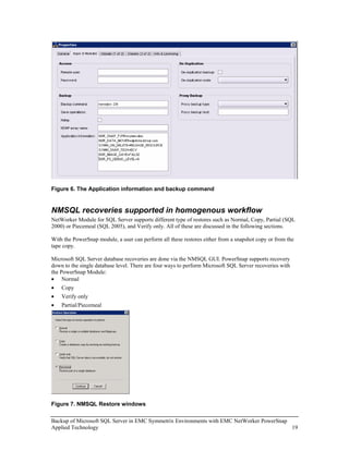 Figure 6. The Application information and backup command


NMSQL recoveries supported in homogenous workflow
NetWorker Module for SQL Server supports different type of restores such as Normal, Copy, Partial (SQL
2000) or Piecemeal (SQL 2005), and Verify only. All of these are discussed in the following sections.

With the PowerSnap module, a user can perform all these restores either from a snapshot copy or from the
tape copy.

Microsoft SQL Server database recoveries are done via the NMSQL GUI. PowerSnap supports recovery
down to the single database level. There are four ways to perform Microsoft SQL Server recoveries with
the PowerSnap Module:
• Normal
•   Copy
•   Verify only
•   Partial/Piecemeal




Figure 7. NMSQL Restore windows

Backup of Microsoft SQL Server in EMC Symmetrix Environments with EMC NetWorker PowerSnap
Applied Technology                                                                        19
 