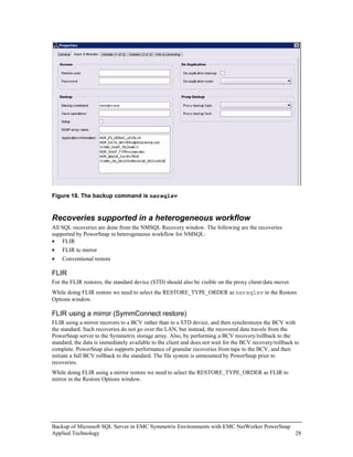 Figure 18. The backup command is nsrsqlsv


Recoveries supported in a heterogeneous workflow
All SQL recoveries are done from the NMSQL Recovery window. The following are the recoveries
supported by PowerSnap in heterogeneous workflow for NMSQL:
• FLIR
•   FLIR to mirror
•   Conventional restore

FLIR
For the FLIR restores, the standard device (STD) should also be visible on the proxy client/data mover.
While doing FLIR restore we need to select the RESTORE_TYPE_ORDER as nsrsqlsv in the Restore
Options window.

FLIR using a mirror (SymmConnect restore)
FLIR using a mirror recovers to a BCV rather than to a STD device, and then synchronizes the BCV with
the standard. Such recoveries do not go over the LAN, but instead, the recovered data travels from the
PowerSnap server to the Symmetrix storage array. Also, by performing a BCV recovery/rollback to the
standard, the data is immediately available to the client and does not wait for the BCV recovery/rollback to
complete. PowerSnap also supports performance of granular recoveries from tape to the BCV, and then
initiate a full BCV rollback to the standard. The file system is unmounted by PowerSnap prior to
recoveries.
While doing FLIR using a mirror restore we need to select the RESTORE_TYPE_ORDER as FLIR to
mirror in the Restore Options window.




Backup of Microsoft SQL Server in EMC Symmetrix Environments with EMC NetWorker PowerSnap
Applied Technology                                                                        28
 