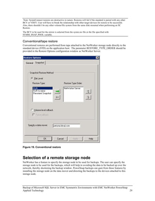 Note: SymmConnect restores are destructive in nature. Restores will fail if the standard is paired with any other
BCV or VDEV. User will have to break the relationship with other target devices for restore to be successful.
Also, there shouldn’t be any other volume/file system from the same disk mounted when performing an SC
Restore.
The BCV to be used for the mirror is selected from the symm.res file or the file specified with
SYMM_SNAP_POOL variable.

Conventional/tape restore
Conventional restores are performed from tape attached to the NetWorker storage node directly to the
standard device (STD) on the application host. The parameter RESTORE_TYPE_ORDER should be
provided in the Restore Options configuration window as NetWorker Server.




Figure 19. Conventional restore



Selection of a remote storage node
NetWorker has a feature to specify the storage node to be used for backups. The user can specify the
storage node to be used for the backups, which will help in avoiding the data to be backed up over the
network, thereby shortening the backup window. PowerSnap backups can gain from these features by
installing the storage node on the data mover and directing the backups to the devices attached to this
storage node.




Backup of Microsoft SQL Server in EMC Symmetrix Environments with EMC NetWorker PowerSnap
Applied Technology                                                                        29
 