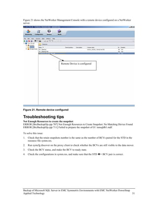 Figure 21 shows the NetWorker Management Console with a remote device configured on a NetWorker
server.




                                    Remote Device is configured




Figure 21. Remote device configured

Troubleshooting tips
Not Enough Resources to create the snapshot:
ERROR [BrcBackupOp.cpp 707] Not Enough Resources to Create Snapshot: No Matching Device Found
ERROR [BrcBackupOp.cpp 711] Failed to prepare the snapshot of O: nmsqldb1.mdf.

To solve this issue:
1.   Check that the retain snapshots number is the same as the number of BCVs paired for the STD in the
     resource file symm.res.
2.   Run symcfg discover on the proxy client to check whether the BCVs are still visible to the data mover.
3.   Check the BCV status, and make the BCV to ready state.
4.   Check the configurations in symm.res, and make sure that the STD     > BCV pair is correct.




Backup of Microsoft SQL Server in EMC Symmetrix Environments with EMC NetWorker PowerSnap
Applied Technology                                                                        31
 