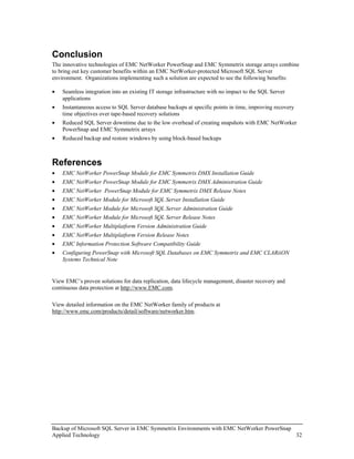 Conclusion
The innovative technologies of EMC NetWorker PowerSnap and EMC Symmetrix storage arrays combine
to bring out key customer benefits within an EMC NetWorker-protected Microsoft SQL Server
environment. Organizations implementing such a solution are expected to see the following benefits:

•   Seamless integration into an existing IT storage infrastructure with no impact to the SQL Server
    applications
•   Instantaneous access to SQL Server database backups at specific points in time, improving recovery
    time objectives over tape-based recovery solutions
•   Reduced SQL Server downtime due to the low overhead of creating snapshots with EMC NetWorker
    PowerSnap and EMC Symmetrix arrays
•   Reduced backup and restore windows by using block-based backups



References
•   EMC NetWorker PowerSnap Module for EMC Symmetrix DMX Installation Guide
•   EMC NetWorker PowerSnap Module for EMC Symmetrix DMX Administration Guide
•   EMC NetWorker PowerSnap Module for EMC Symmetrix DMX Release Notes
•   EMC NetWorker Module for Microsoft SQL Server Installation Guide
•   EMC NetWorker Module for Microsoft SQL Server Administration Guide
•   EMC NetWorker Module for Microsoft SQL Server Release Notes
•   EMC NetWorker Multiplatform Version Administration Guide
•   EMC NetWorker Multiplatform Version Release Notes
•   EMC Information Protection Software Compatibility Guide
•   Configuring PowerSnap with Microsoft SQL Databases on EMC Symmetrix and EMC CLARiiON
    Systems Technical Note


View EMC’s proven solutions for data replication, data lifecycle management, disaster recovery and
continuous data protection at http://www.EMC.com.

View detailed information on the EMC NetWorker family of products at
http://www.emc.com/products/detail/software/networker.htm.




Backup of Microsoft SQL Server in EMC Symmetrix Environments with EMC NetWorker PowerSnap
Applied Technology                                                                        32
 