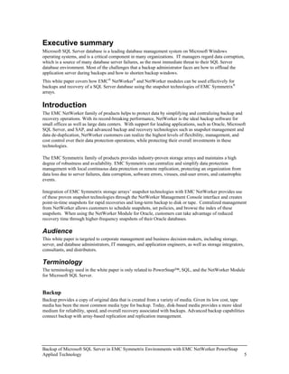 Executive summary
Microsoft SQL Server database is a leading database management system on Microsoft Windows
operating systems, and is a critical component in many organizations. IT managers regard data corruption,
which is a source of many database server failures, as the most immediate threat to their SQL Server
database environment. Most of the challenges that a backup administrator faces are how to offload the
application server during backups and how to shorten backup windows.
This white paper covers how EMC® NetWorker® and NetWorker modules can be used effectively for
backups and recovery of a SQL Server database using the snapshot technologies of EMC Symmetrix®
arrays.

Introduction
The EMC NetWorker family of products helps to protect data by simplifying and centralizing backup and
recovery operations. With its record-breaking performance, NetWorker is the ideal backup software for
small offices as well as large data centers. With support for leading applications, such as Oracle, Microsoft
SQL Server, and SAP, and advanced backup and recovery technologies such as snapshot management and
data de-duplication, NetWorker customers can realize the highest levels of flexibility, management, and
cost control over their data protection operations, while protecting their overall investments in these
technologies.

The EMC Symmetrix family of products provides industry-proven storage arrays and maintains a high
degree of robustness and availability. EMC Symmetrix can centralize and simplify data protection
management with local continuous data protection or remote replication, protecting an organization from
data loss due to server failures, data corruption, software errors, viruses, end-user errors, and catastrophic
events.

Integration of EMC Symmetrix storage arrays’ snapshot technologies with EMC NetWorker provides use
of these proven snapshot technologies through the NetWorker Management Console interface and creates
point-in-time snapshots for rapid recoveries and long-term backup to disk or tape. Centralized management
from NetWorker allows customers to schedule snapshots, set policies, and browse the index of these
snapshots. When using the NetWorker Module for Oracle, customers can take advantage of reduced
recovery time through higher-frequency snapshots of their Oracle databases.

Audience
This white paper is targeted to corporate management and business decision-makers, including storage,
server, and database administrators, IT managers, and application engineers, as well as storage integrators,
consultants, and distributors.

Terminology
The terminology used in the white paper is only related to PowerSnap™, SQL, and the NetWorker Module
for Microsoft SQL Server.


Backup
Backup provides a copy of original data that is created from a variety of media. Given its low cost, tape
media has been the most common media type for backup. Today, disk-based media provides a more ideal
medium for reliability, speed, and overall recovery associated with backups. Advanced backup capabilities
connect backup with array-based replication and replication management.




Backup of Microsoft SQL Server in EMC Symmetrix Environments with EMC NetWorker PowerSnap
Applied Technology                                                                                               5
 