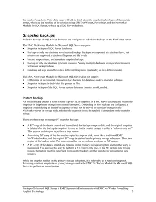 the needs of snapshots. This white paper will talk in detail about the snapshot technologies of Symmetrix
arrays, which are the baseline of the solution using EMC NetWorker, PowerSnap, and the NetWorker
Module for SQL Server, to back up a SQL Server database.


Snapshot backups
Snapshot backups of SQL Server databases are configured as scheduled backups on the NetWorker server.

The EMC NetWorker Module for Microsoft SQL Server supports:
• Snapshot backups of SQL Server databases.
•   Backups of only one database per scheduled backup. Backups are supported at a database level, but
    restores are supported at database/filegroup and file levels
•   Instant, nonpersistent, and serverless snapshot backups.
•   Backup of only one database per client resource. Passing multiple databases in single client resource
    will cause backup failures
•   Database and logs should be on two different file systems (preferably on two different disks)

The EMC NetWorker Module for Microsoft SQL Server does not support:
• Differential or incremental (transaction log) backups for databases under a snapshot schedule.
•   Snapshot backups for individual file groups or files.
•   Snapshot backups of the SQL Server system databases (master, model, msdb).



Instant backup
An instant backup creates a point-in-time copy (PiT), or snapshot, of a SQL Server database and retains the
snapshot on the primary storage subsystem (Symmetrix). Depending on how backups are configured, a
snapshot created during an instant backup may or may not be moved to secondary storage on the
NetWorker server or storage node. Whether the snapshot should be retained is dependent on the snapshot
policy.

There are three ways to manage PiT snapshot backups:

•   A PiT copy of the data is created and immediately backed up to tape or disk, and the original snapshot
    is deleted after the backup is complete. A save set that is created on tape is called a “rollover save set.”
    This process enables you to perform a tape restore.
•   An existing PiT copy of the data can be copied to a tape or disk, much like a traditional EMC
    NetWorker backup, and the original PIT copy is retained on the primary storage subsystem. Thus, two
    copies of this backup exist. This process enables you to perform a rollover or PiT restore.
•   A PiT copy of the data is created and retained on the primary storage subsystem and no other copy is
    maintained. You can use this copy to perform a PiT restore only once. If the PIT restore fails for any
    reason, the restore must be performed from another backup (another snapshot or conventional tape
    restore).

While the snapshot resides on the primary storage subsystem, it is referred to as a persistent snapshot.
Retaining persistent snapshots on primary storage enables the EMC NetWorker Module for Microsoft SQL
Server to perform an instant restore.




Backup of Microsoft SQL Server in EMC Symmetrix Environments with EMC NetWorker PowerSnap
Applied Technology                                                                                             7
 