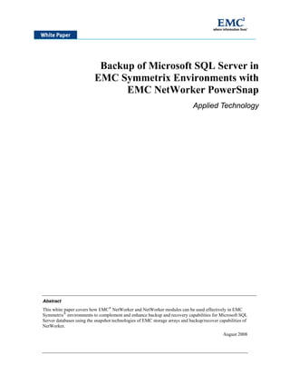 Backup of Microsoft SQL Server in
                          EMC Symmetrix Environments with
                                EMC NetWorker PowerSnap
                                                                             Applied Technology




Abstract
This white paper covers how EMC® NetWorker and NetWorker modules can be used effectively in EMC
Symmetrix® environments to complement and enhance backup and recovery capabilities for Microsoft SQL
Server databases using the snapshot technologies of EMC storage arrays and backup/recover capabilities of
NetWorker.
                                                                                            August 2008
 