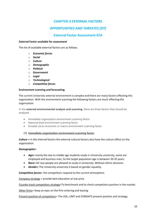 10
CHAPTER-3 EXTERNAL FACTORS
OPPORTUNITIES AND THREATES [OT]
External Factor Assessment-EFA
External Factor available for assessment
The list of available external factors are as follows.
o Economic forces
o Social
o Culture
o Demographic
o Political
o Government
o Legal
o Technological
o Competitive forces
Environment scanning and forecasting
The current University external environment is complex and there are many factors effecting this
organization. With the environment scanning the following factors are much effecting the
organization.
In the external environmental analysis and scanning, there are three factors that should be
analysed
 Immediate organization environment scanning factor
 National level environment scanning factor
 broader socio-economic or macro-environment scanning factor
(1) Immediate organization environment scanning factor
Culture = in the internal factors the external cultural factors also have the culture effect on the
organization.
Demographic=
 Age= mainly the low to middle age students study in University university, some are
employed and business man, So the target population age is between 20-35 years.
 Race= All race people are allowed to study in University. Without ethnic divisions.
 Gender= The University university is based on gender equality.
Competitive forces= the competitors respond to the current atmosphere.
Company strategy = provide best education at low price
Counter track competitors strategy=To benchmark and to check competitors position in the market.
Other firms= Keep an eyes on the firm entering and leaving
Present position of competitors= The UOL, UMT and COMSATS present position and strategy.
 