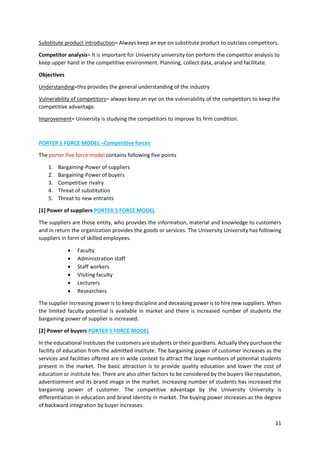 11
Substitute product introduction= Always keep an eye on substitute product to outclass competitors.
Competitor analysis= It is important for University university ton perform the competitor analysis to
keep upper hand in the competitive environment. Planning, collect data, analyse and facilitate.
Objectives
Understanding=this provides the general understanding of the industry
Vulnerability of competitors= always keep an eye on the vulnerability of the competitors to keep the
competitive advantage.
Improvement= University is studying the competitors to improve its firm condition.
PORTER 5 FORCE MODEL –Competitive forces
The porter five force model contains following five points
1. Bargaining-Power of suppliers
2. Bargaining-Power of buyers
3. Competitive rivalry
4. Threat of substitution
5. Threat to new entrants
[1] Power of suppliers PORTER 5 FORCE MODEL
The suppliers are those entity, who provides the information, material and knowledge to customers
and in return the organization provides the goods or services. The University University has following
suppliers in form of skilled employees.
 Faculty
 Administration staff
 Staff workers
 Visiting faculty
 Lecturers
 Researchers
The supplier increasing power is to keep discipline and deceasing power is to hire new suppliers. When
the limited faculty potential is available in market and there is increased number of students the
bargaining power of supplier is increased.
[2] Power of buyers PORTER 5 FORCE MODEL
In the educational institutes the customers are students or their guardians. Actually they purchase the
facility of education from the admitted institute. The bargaining power of customer increases as the
services and facilities offered are in wide context to attract the large numbers of potential students
present in the market. The basic attraction is to provide quality education and lower the cost of
education or institute fee. There are also other factors to be considered by the buyers like reputation,
advertisement and its brand image in the market. Increasing number of students has increased the
bargaining power of customer. The competitive advantage by the University University is
differentiation in education and brand identity in market. The buying power increases as the degree
of backward integration by buyer increases
 