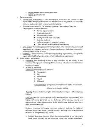 6
o Desires: flexible and economic education
o Wants: qualified faculty
o Customer profile
o Demographic characteristics: The Demographic characters and culture is very
important for their product selection and return back to by the product. The university
customer students are both national and international.
o Organizational customers: The university customers are students. There is a
category of the students as follows.
 Normal regular students
 Employed students
 Business man students
 Faculty students from university
 Overseas students
 Exchange students from other institutes
 Credit transfer students from other institutes
o Sales person: There sales people of the organization, who are internal customers of
organization as employees and target the external customer students to enhance the
business of educational institute.
o Suppliers: : There are many skilled persons providing organizations, who provide
registered skilled faculty and employees to the educational organization
2. Selling product and services-
o Marketing: The marketing strategy is very important for the success of the
business. If the proper marketing of the university education is not done than
business is useless.
o Strategy of marketing:
Advertising: this can be done as follows
1. News papers
2. TV
3. Social media
4. Flayers
5. Billboards
Sales promotion: giving discounts in admission fee for new students.
Offering extra courses for free.
Publicity: This can be done using the billboards of university in different places
in cities
Sales Force: For the success of any business the sales force is very important. The
highly professional personals use the technique of forecasting, making new
customers and retain old customers. So for bringing new students, sales force
plays very important role.
Customer retention: For bringing more new customers students. The customer
retention is important, so old customer students will bring more new customers
students. By telling their success stories.
3. Product & services planning: When the educational course and planning is
done, these courses are test with the faculty and student interaction.
 