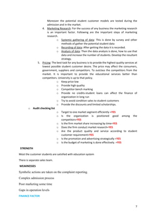 7
Moreover the potential student customer models are tested during the
admission and in the market.
4. Marketing Research: For the success of any business the marketing research
is an important factor. Following are the important steps of marketing
research.
o Systemic gathering of data: This is done by survey and other
methods of gather the potential student data
o Recording of data: After getting the data it is recorded.
o Analysis of data: Then the data analysis is done, how to use that
data and increase the number of students. Develop the resultant
strategy.
5. Pricing: The best task for any business is to provide the highest quality services at
lowest possible student customer desire. The price may affect the consumers,
government, suppliers and competitors. To outclass the competitors from the
market. It is important to provide the educational services better than
competitors. University is up to that policy.
o Keep price low
o Provide high quality
o Competitor bench marking
o Provide no credits-student loans can affect the finance of
organization in long run
o Try to avoid condition sales to student customers
o Provide the discounts and limited scholarships.
o Audit checking list
o Target to one market segment efficiently =YES
o Is the organization is positioned good among the
competitors=YES
o Is the firm market share increasing by time=YES
o Does the firm conduct market research=YES
o Are the product quality and service according to student
customer requirement=YES
o Is the promotion and advertising strategically =YES
o Is the budget of marketing is done effectively. =YES
STRENGTH
Most the customer students are satisfied with education system
There is separate sales team.
WEAKNESSES
Symbolic actions are taken on the complaint reporting.
Complex admission process
Poor marketing some time
Gaps in operation levels
FINANCE FACTOR
 