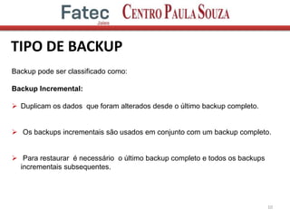 TIPO DE BACKUP
10
Backup pode ser classificado como:
Backup Incremental:
 Duplicam os dados que foram alterados desde o último backup completo.
 Os backups incrementais são usados em conjunto com um backup completo.
 Para restaurar é necessário o último backup completo e todos os backups
incrementais subsequentes.
 