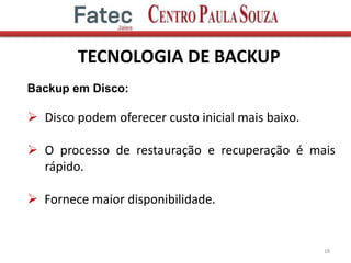 TECNOLOGIA DE BACKUP
18
Backup em Disco:
 Disco podem oferecer custo inicial mais baixo.
 O processo de restauração e recuperação é mais
rápido.
 Fornece maior disponibilidade.
 