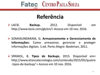 Referência
 LACIE. Backup. 2012. Disponível em
http://www.lacie.com/gb/en/> Acesso em 10 nov. 2016.
 SOMASUNDARAM, G. Armazenamento e Gerenciamento de
Informações: Como armazenar, gerenciar e proteger
informações digitais. 1.ed. Porto Alegre: Bookman, 2011.
 SPANIOL, B. Tipos de Backups. 2015. Disponível em<
http://www.aliancatecnologia.com/conteudo/2015/05/quatro
-tipos-de-backup/ > Acesso em 10 nov. 2016.
26
 