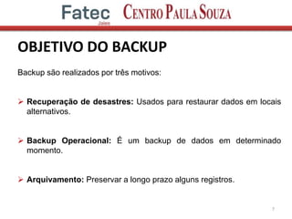OBJETIVO DO BACKUP
7
Backup são realizados por três motivos:
 Recuperação de desastres: Usados para restaurar dados em locais
alternativos.
 Backup Operacional: É um backup de dados em determinado
momento.
 Arquivamento: Preservar a longo prazo alguns registros.
 