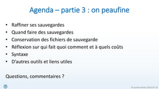 © Jasmine Brien 2016-07-23
Agenda – partie 3 : on peaufine
• Raffiner ses sauvegardes
• Quand faire des sauvegardes
• Conservation des fichiers de sauvegarde
• Réflexion sur qui fait quoi comment et à quels coûts
• Syntaxe
• D’autres outils et liens utiles
Questions, commentaires ?
 